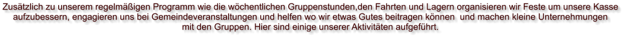 Zusätzlich zu unserem regelmäßigen Programm wie die wöchentlichen Gruppenstunden,den Fahrten und Lagern organisieren wir Feste um unsere Kasse  aufzubessern, engagieren uns bei Gemeindeveranstaltungen und helfen wo wir etwas Gutes beitragen können  und machen kleine Unternehmungen  mit den Gruppen. Hier sind einige unserer Aktivitäten aufgeführt.